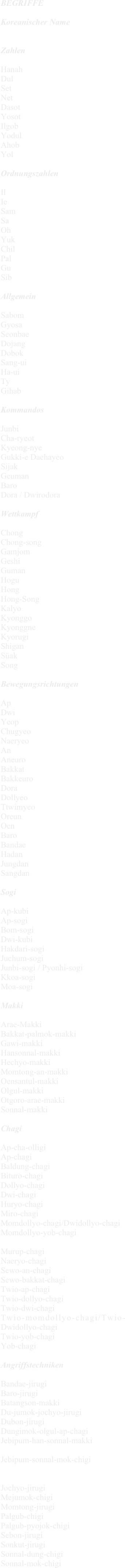 BEGRIFFE

Koreanischer Name


Zahlen

Hanah
Dul
Set
Net
Dasot
Yosot
Ilgob
Yodul
Ahob
Yol

Ordnungszahlen

Il
Ie
Sam
Sa
Oh
Yuk
Chil
Pal
Gu
Sib

Allgemein

Sabom
Gyosa
Seonbae
Dojang
Dobok
Sang-ui
Ha-ui
Ty
Gihab

Kommandos

Junbi
Cha-ryeot
Kyeong-nye
Gukki-e Daehayeo
Sijak
Geuman
Baro
Dora / Dwirodora

Wettkampf

Chong
Chong-song
Gamjom
Geshi
Guman
Hogu
Hong
Hong-Song
Kalyo
Kyonggo
Kyonggne
Kyorugi
Shigan
Süak
Song

Bewegungsrichtungen

Ap
Dwi
Yeop
Chugyeo
Naeryeo
An
Aneuro
Bakkat
Bakkeuro
Dora
Dollyeo
Ttwimyeo
Oreun
Oen
Baro
Bandae
Hadan
Jungdan
Sangdan

Sogi

Ap-kubi
Ap-sogi
Bom-sogi
Dwi-kubi
Hakdari-sogi
Juchum-sogi
Junbi-sogi / Pyonhi-sogi
Kkoa-sogi
Moa-sogi

Makki

Arae-Makki
Bakkat-palmok-makki
Gawi-makki
Hansonnal-makki
Hechyo-makki
Momtong-an-makki
Oensantul-makki
Olgul-makki
Otgoro-arae-makki
Sonnal-makki

Chagi

Ap-cha-olligi
Ap-chagi
Baldung-chagi
Bituro-chagi
Dollyo-chagi
Dwi-chagi
Huryo-chagi
Miro-chagi
Momdollyo-chagi/Dwidollyo-chagi
Momdollyo-yob-chagi

Murup-chagi
Naeryo-chagi
Sewo-an-chagi
Sewo-bakkat-chagi
Twio-ap-chagi
Twio-dollyo-chagi
Twio-dwi-chagi
Twio-momdollyo-chagi/Twio-Dwidollyo-chagi
Twio-yob-chagi
Yob-chagi

Angriffstechniken

Bandae-jirugi
Baro-jirugi
Batangson-makki
Du-jumok-jochyo-jirugi
Dubon-jirugi
Dungimok-olgul-ap-chagi
Jebipum-han-sonnal-makki

Jebipum-sonnal-mok-chigi


Jochyo-jirugi
Mejumok-chigi
Momtong-jirugi
Palgub-chigi
Palgub-pyojok-chigi
Sebon-jirugi
Sonkut-jirugi
Sonnal-dung-chigi
Sonnal-mok-chigi
